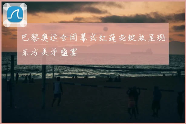 巴黎奥运会闭幕式红莲花绽放呈现东方美学盛宴