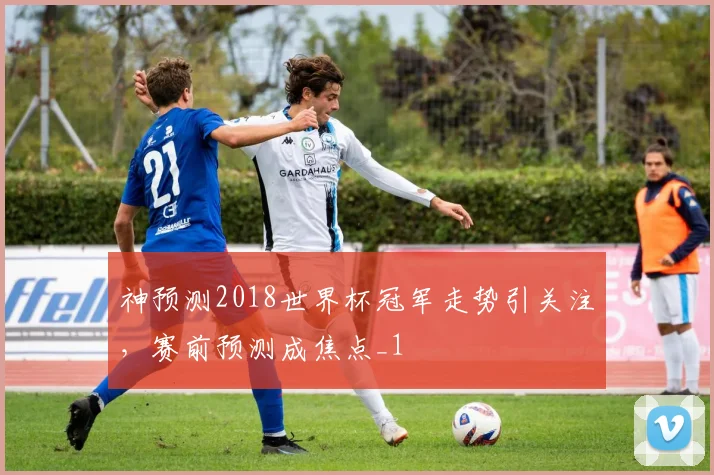 神预测2018世界杯冠军走势引关注,赛前预测成焦点_1