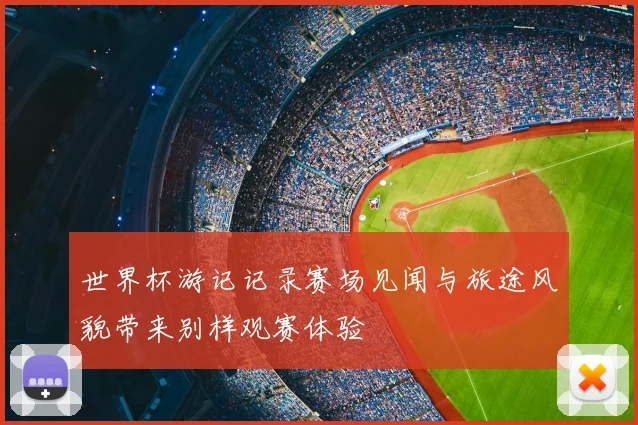 世界杯游记记录赛场见闻与旅途风貌带来别样观赛体验