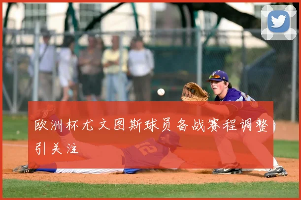 欧洲杯尤文图斯球员备战赛程调整引关注