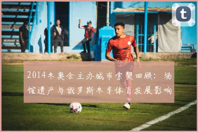 2014冬奥会主办城市索契回顾：场馆遗产与俄罗斯冬季体育发展影响