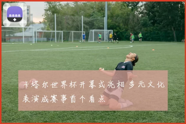 卡塔尔世界杯开幕式亮相 多元文化表演成赛事首个看点