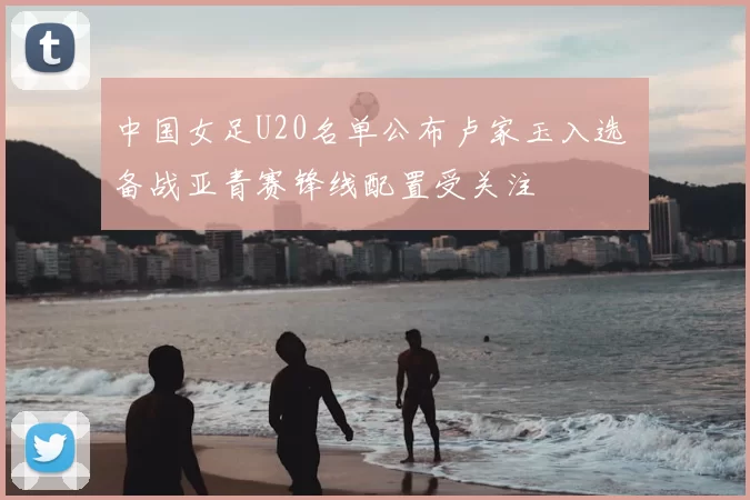 中国女足U20名单公布卢家玉入选 备战亚青赛锋线配置受关注