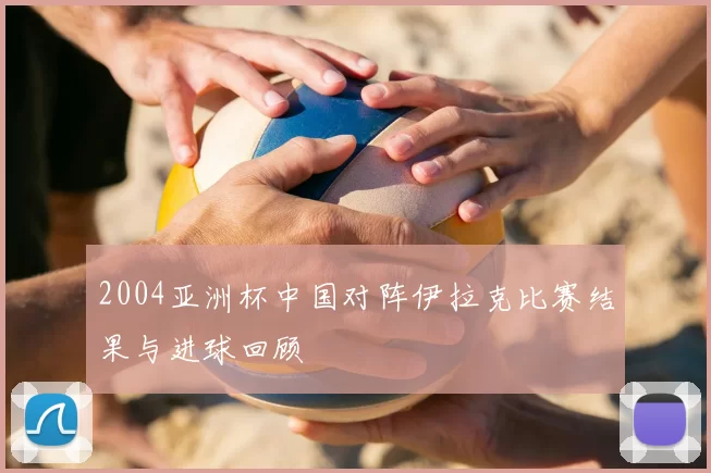 2004亚洲杯中国对阵伊拉克比赛结果与进球回顾