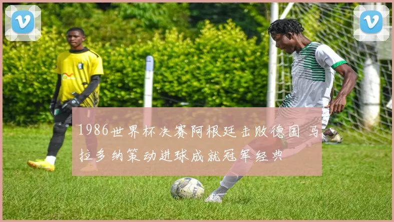 1986世界杯决赛阿根廷击败德国 马拉多纳策动进球成就冠军经典