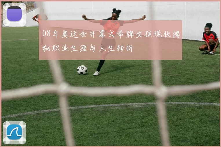 08年奥运会开幕式举牌女孩现状揭秘职业生涯与人生转折