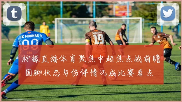 柠檬直播体育聚焦中超焦点战前瞻 国脚状态与伤停情况成比赛看点