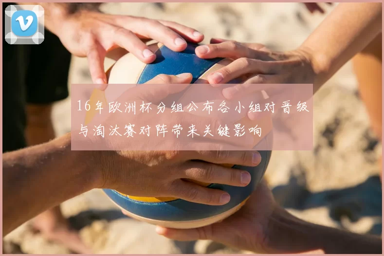 16年欧洲杯分组公布各小组对晋级与淘汰赛对阵带来关键影响