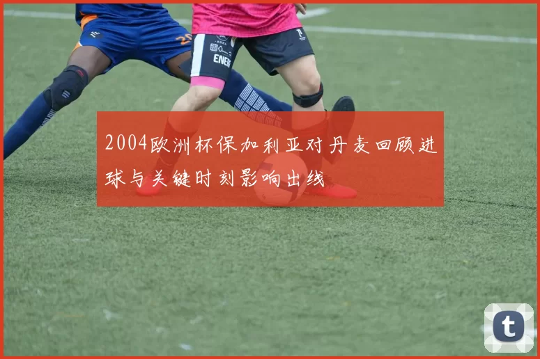 2004欧洲杯保加利亚对丹麦回顾进球与关键时刻影响出线