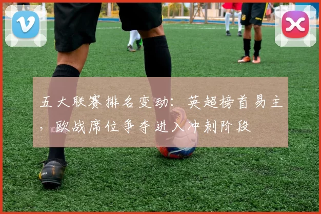 五大联赛排名变动:英超榜首易主,欧战席位争夺进入冲刺阶段