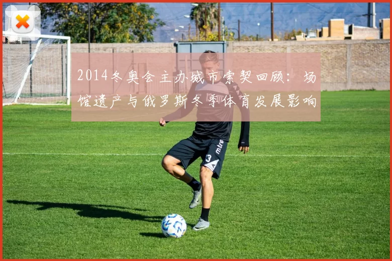 2014冬奥会主办城市索契回顾：场馆遗产与俄罗斯冬季体育发展影响