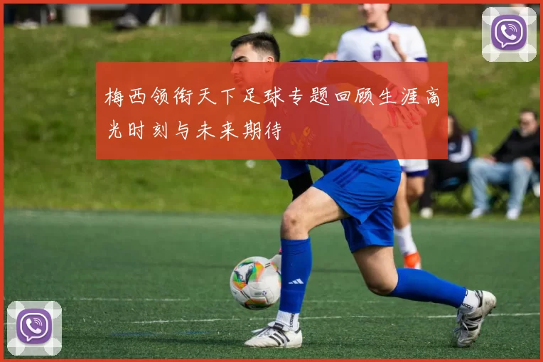 梅西领衔天下足球专题回顾生涯高光时刻与未来期待