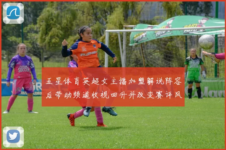 五星体育英超女主播加盟解说阵容后带动频道收视回升并改变赛评风格