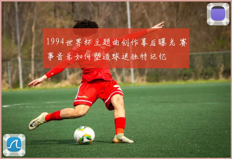 1994世界杯主题曲创作幕后曝光 赛事音乐如何塑造球迷独特记忆