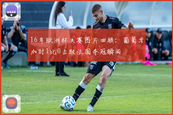 16年欧洲杯决赛图片回顾：葡萄牙加时1比0击败法国夺冠瞬间