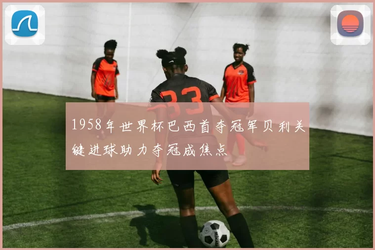 1958年世界杯巴西首夺冠军贝利关键进球助力夺冠成焦点