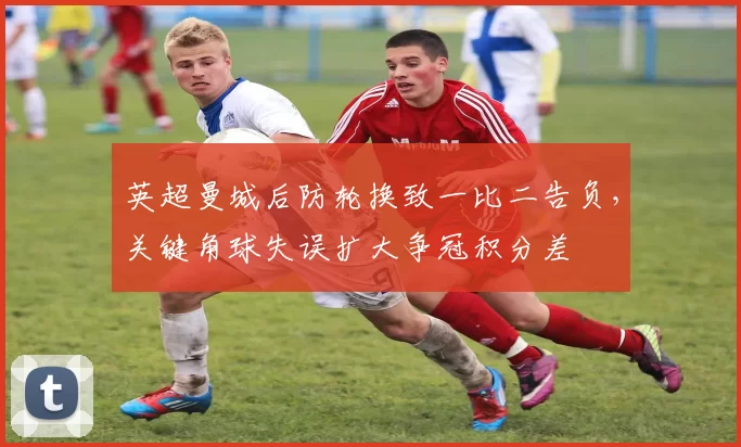 英超曼城后防轮换致一比二告负，关键角球失误扩大争冠积分差