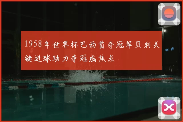 1958年世界杯巴西首夺冠军贝利关键进球助力夺冠成焦点