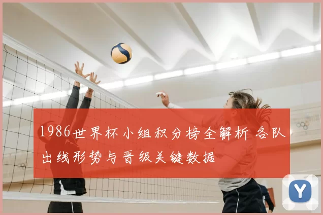 1986世界杯小组积分榜全解析 各队出线形势与晋级关键数据