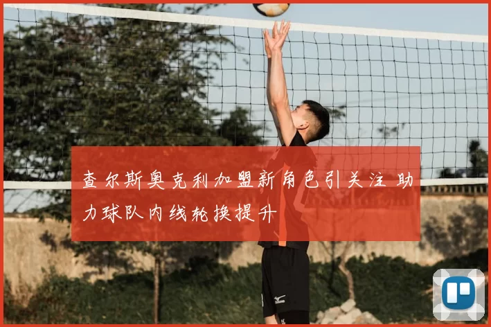 查尔斯奥克利加盟新角色引关注 助力球队内线轮换提升