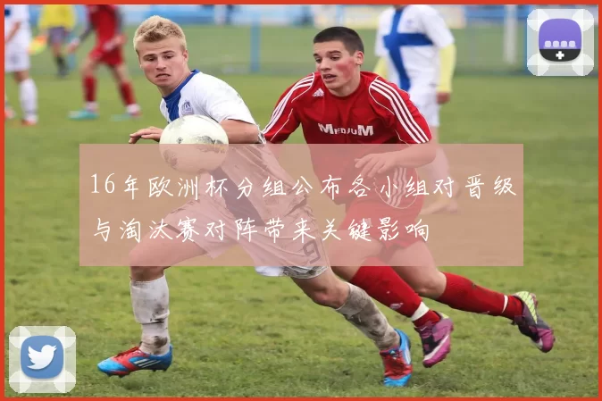 16年欧洲杯分组公布各小组对晋级与淘汰赛对阵带来关键影响
